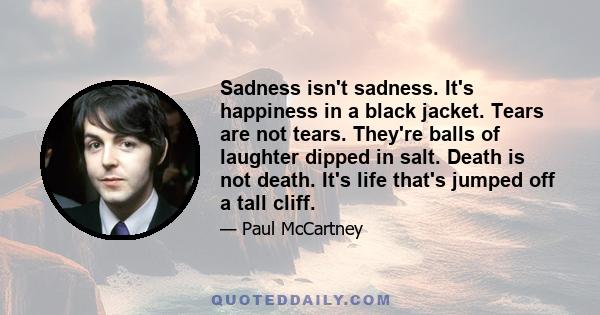 Sadness isn't sadness. It's happiness in a black jacket. Tears are not tears. They're balls of laughter dipped in salt. Death is not death. It's life that's jumped off a tall cliff.