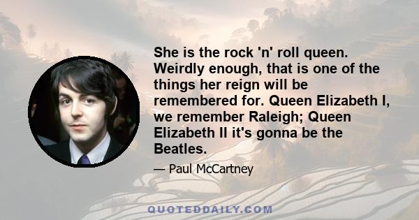 She is the rock 'n' roll queen. Weirdly enough, that is one of the things her reign will be remembered for. Queen Elizabeth I, we remember Raleigh; Queen Elizabeth II it's gonna be the Beatles.