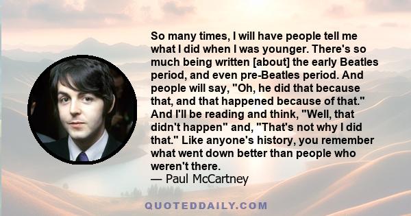 So many times, I will have people tell me what I did when I was younger. There's so much being written [about] the early Beatles period, and even pre-Beatles period. And people will say, Oh, he did that because that,