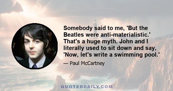 Somebody said to me, 'But the Beatles were anti-materialistic.' That's a huge myth. John and I literally used to sit down and say, 'Now, let's write a swimming pool.'