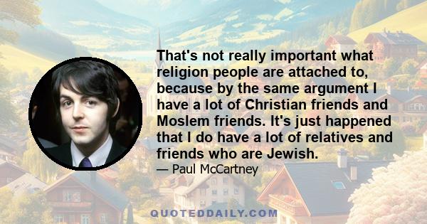 That's not really important what religion people are attached to, because by the same argument I have a lot of Christian friends and Moslem friends. It's just happened that I do have a lot of relatives and friends who