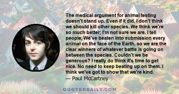 The medical argument for animal testing doesn't stand up. Even if it did, I don't think we should kill other species. We think we're so much better; I'm not sure we are. I tell people, We've beaten into submission every 