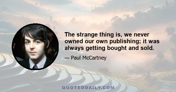 The strange thing is, we never owned our own publishing; it was always getting bought and sold.