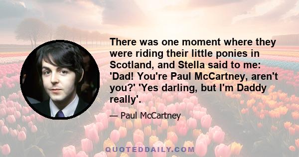 There was one moment where they were riding their little ponies in Scotland, and Stella said to me: 'Dad! You're Paul McCartney, aren't you?' 'Yes darling, but I'm Daddy really'.