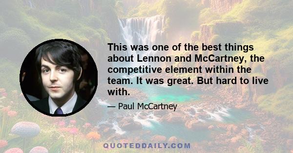 This was one of the best things about Lennon and McCartney, the competitive element within the team. It was great. But hard to live with.