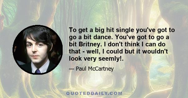 To get a big hit single you've got to go a bit dance. You've got to go a bit Britney. I don't think I can do that - well, I could but it wouldn't look very seemly!.