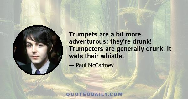 Trumpets are a bit more adventurous; they're drunk! Trumpeters are generally drunk. It wets their whistle.