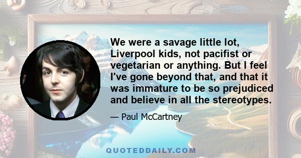 We were a savage little lot, Liverpool kids, not pacifist or vegetarian or anything. But I feel I've gone beyond that, and that it was immature to be so prejudiced and believe in all the stereotypes.