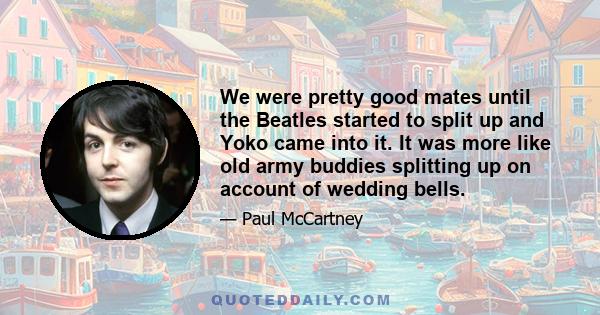 We were pretty good mates until the Beatles started to split up and Yoko came into it. It was more like old army buddies splitting up on account of wedding bells.