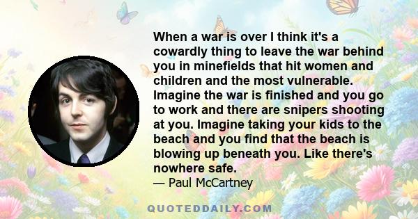 When a war is over I think it's a cowardly thing to leave the war behind you in minefields that hit women and children and the most vulnerable. Imagine the war is finished and you go to work and there are snipers