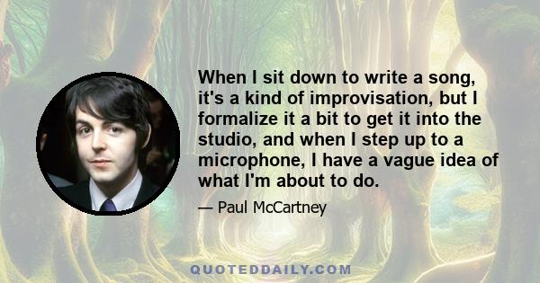 When I sit down to write a song, it's a kind of improvisation, but I formalize it a bit to get it into the studio, and when I step up to a microphone, I have a vague idea of what I'm about to do.