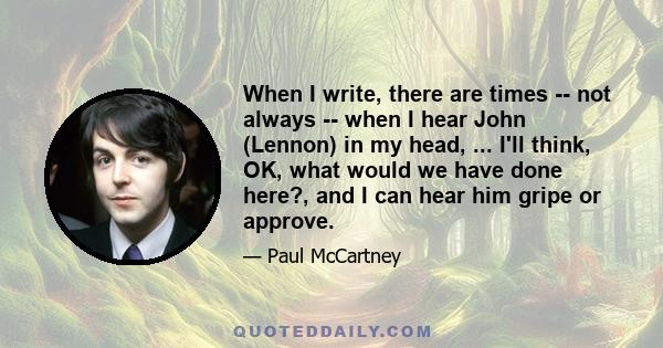 When I write, there are times -- not always -- when I hear John (Lennon) in my head, ... I'll think, OK, what would we have done here?, and I can hear him gripe or approve.