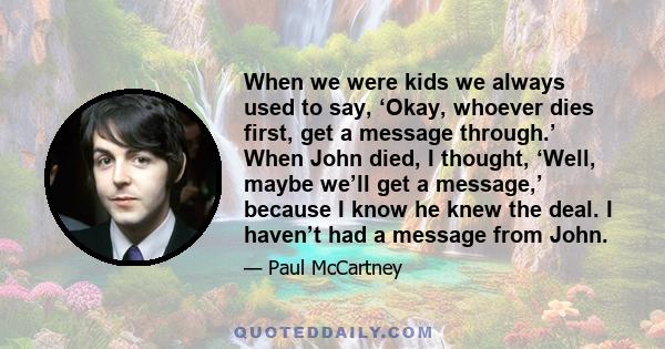 When we were kids we always used to say, ‘Okay, whoever dies first, get a message through.’ When John died, I thought, ‘Well, maybe we’ll get a message,’ because I know he knew the deal. I haven’t had a message from