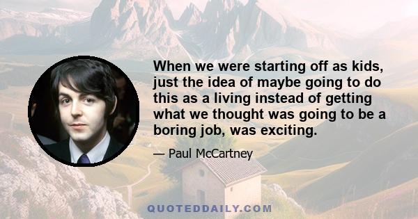 When we were starting off as kids, just the idea of maybe going to do this as a living instead of getting what we thought was going to be a boring job, was exciting.