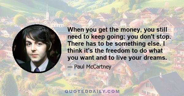 When you get the money, you still need to keep going; you don't stop. There has to be something else. I think it's the freedom to do what you want and to live your dreams.