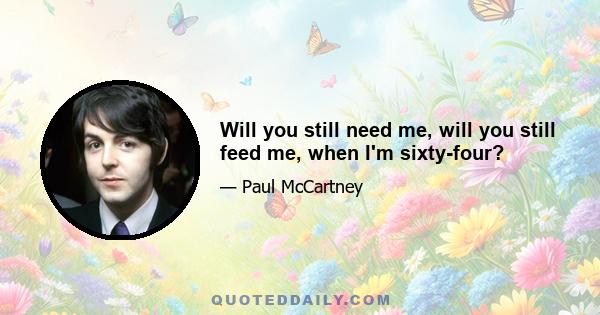 Will you still need me, will you still feed me, when I'm sixty-four?