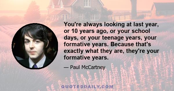 You're always looking at last year, or 10 years ago, or your school days, or your teenage years, your formative years. Because that's exactly what they are, they're your formative years.