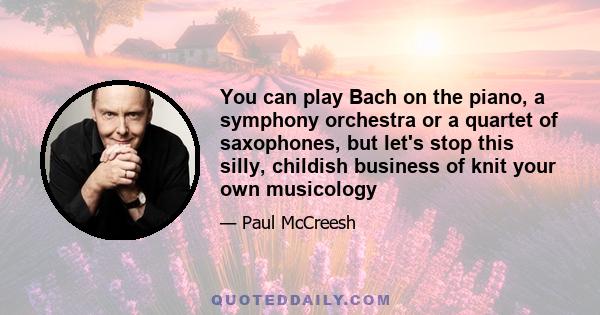 You can play Bach on the piano, a symphony orchestra or a quartet of saxophones, but let's stop this silly, childish business of knit your own musicology