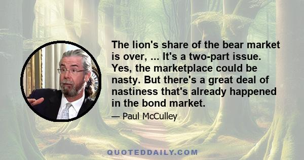 The lion's share of the bear market is over, ... It's a two-part issue. Yes, the marketplace could be nasty. But there's a great deal of nastiness that's already happened in the bond market.