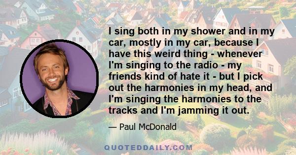 I sing both in my shower and in my car, mostly in my car, because I have this weird thing - whenever I'm singing to the radio - my friends kind of hate it - but I pick out the harmonies in my head, and I'm singing the