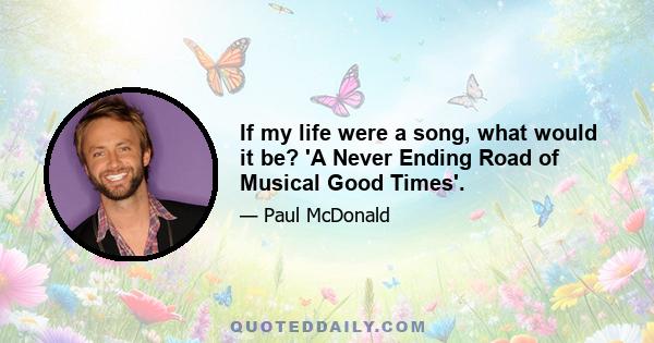 If my life were a song, what would it be? 'A Never Ending Road of Musical Good Times'.