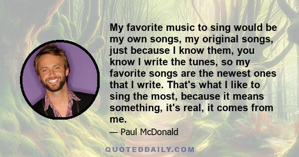 My favorite music to sing would be my own songs, my original songs, just because I know them, you know I write the tunes, so my favorite songs are the newest ones that I write. That's what I like to sing the most,