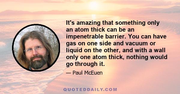 It's amazing that something only an atom thick can be an impenetrable barrier. You can have gas on one side and vacuum or liquid on the other, and with a wall only one atom thick, nothing would go through it.