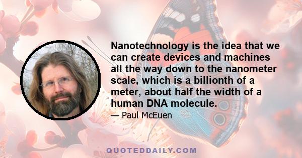 Nanotechnology is the idea that we can create devices and machines all the way down to the nanometer scale, which is a billionth of a meter, about half the width of a human DNA molecule.