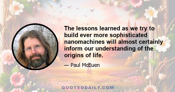 The lessons learned as we try to build ever more sophisticated nanomachines will almost certainly inform our understanding of the origins of life.