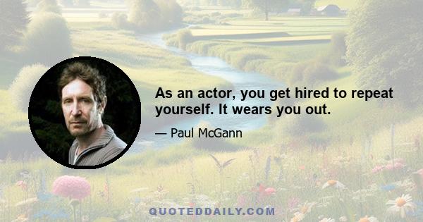 As an actor, you get hired to repeat yourself. It wears you out.