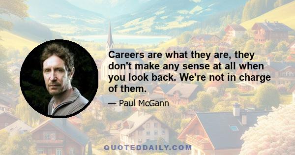 Careers are what they are, they don't make any sense at all when you look back. We're not in charge of them.