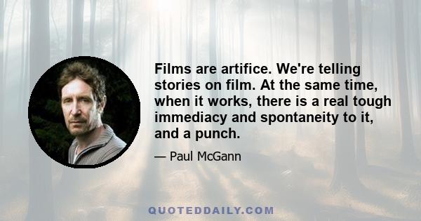 Films are artifice. We're telling stories on film. At the same time, when it works, there is a real tough immediacy and spontaneity to it, and a punch.