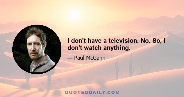 I don't have a television. No. So, I don't watch anything.