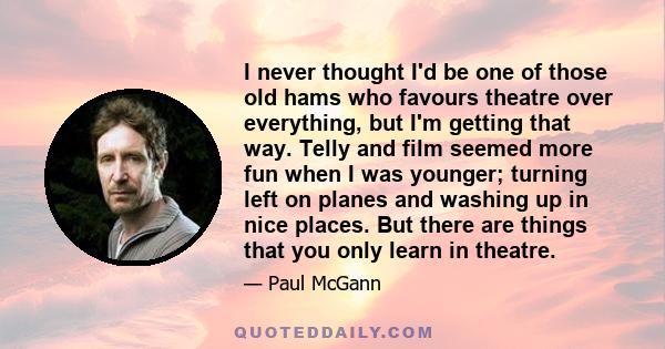 I never thought I'd be one of those old hams who favours theatre over everything, but I'm getting that way. Telly and film seemed more fun when I was younger; turning left on planes and washing up in nice places. But