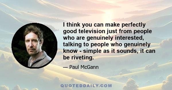 I think you can make perfectly good television just from people who are genuinely interested, talking to people who genuinely know - simple as it sounds, it can be riveting.