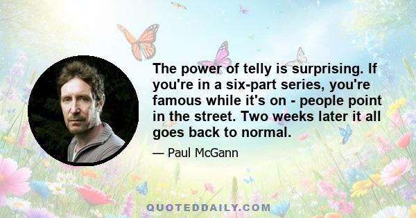 The power of telly is surprising. If you're in a six-part series, you're famous while it's on - people point in the street. Two weeks later it all goes back to normal.