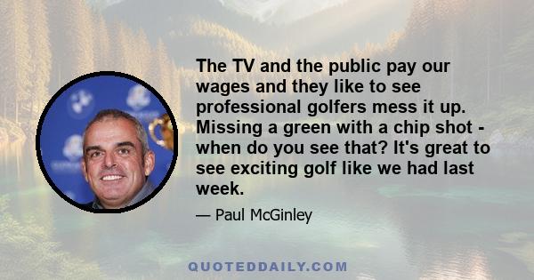 The TV and the public pay our wages and they like to see professional golfers mess it up. Missing a green with a chip shot - when do you see that? It's great to see exciting golf like we had last week.