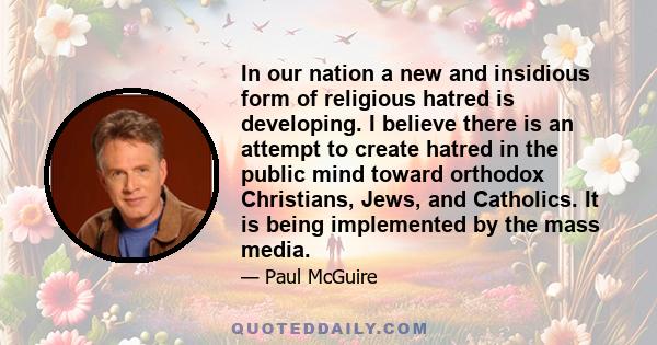 In our nation a new and insidious form of religious hatred is developing. I believe there is an attempt to create hatred in the public mind toward orthodox Christians, Jews, and Catholics. It is being implemented by the 