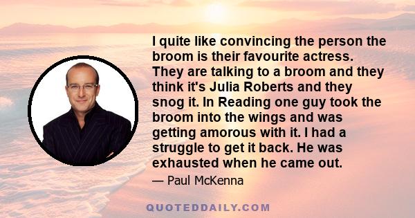 I quite like convincing the person the broom is their favourite actress. They are talking to a broom and they think it's Julia Roberts and they snog it. In Reading one guy took the broom into the wings and was getting