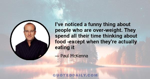 I've noticed a funny thing about people who are over-weight. They spend all their time thinking about food -except when they're actually eating it