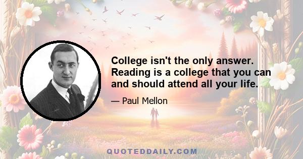 College isn't the only answer. Reading is a college that you can and should attend all your life.