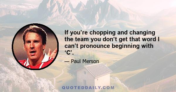 If you’re chopping and changing the team you don’t get that word I can’t pronounce beginning with ‘C’.