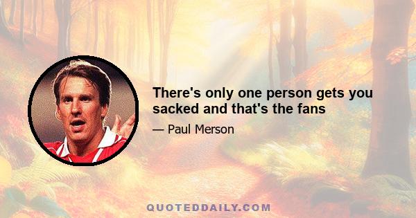 There's only one person gets you sacked and that's the fans