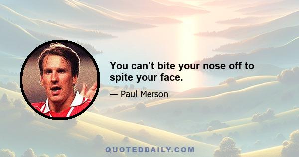 You can’t bite your nose off to spite your face.