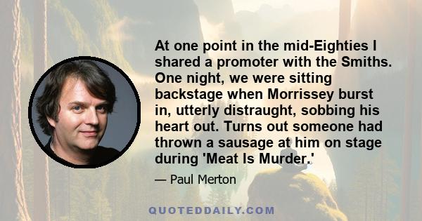 At one point in the mid-Eighties I shared a promoter with the Smiths. One night, we were sitting backstage when Morrissey burst in, utterly distraught, sobbing his heart out. Turns out someone had thrown a sausage at