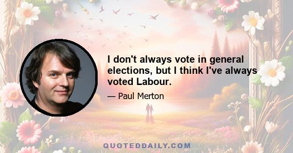 I don't always vote in general elections, but I think I've always voted Labour.