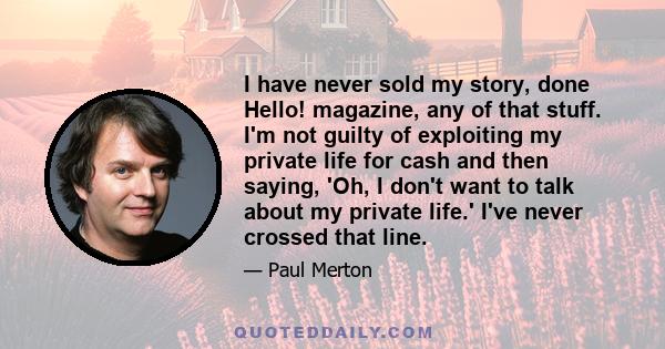 I have never sold my story, done Hello! magazine, any of that stuff. I'm not guilty of exploiting my private life for cash and then saying, 'Oh, I don't want to talk about my private life.' I've never crossed that line.