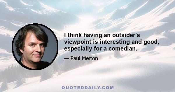 I think having an outsider's viewpoint is interesting and good, especially for a comedian.