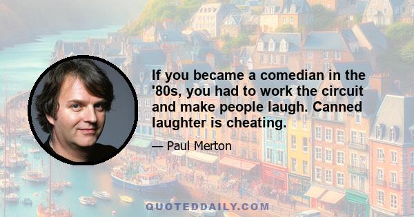 If you became a comedian in the '80s, you had to work the circuit and make people laugh. Canned laughter is cheating.