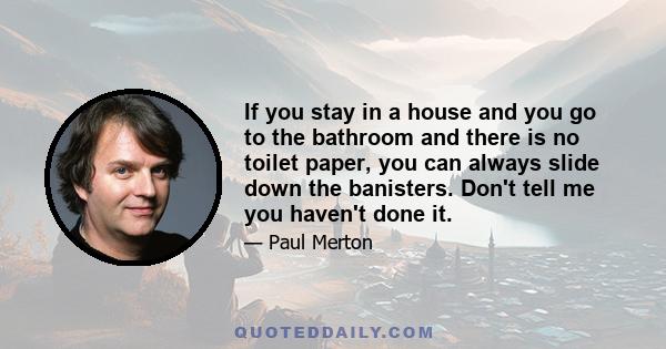 If you stay in a house and you go to the bathroom and there is no toilet paper, you can always slide down the banisters. Don't tell me you haven't done it.